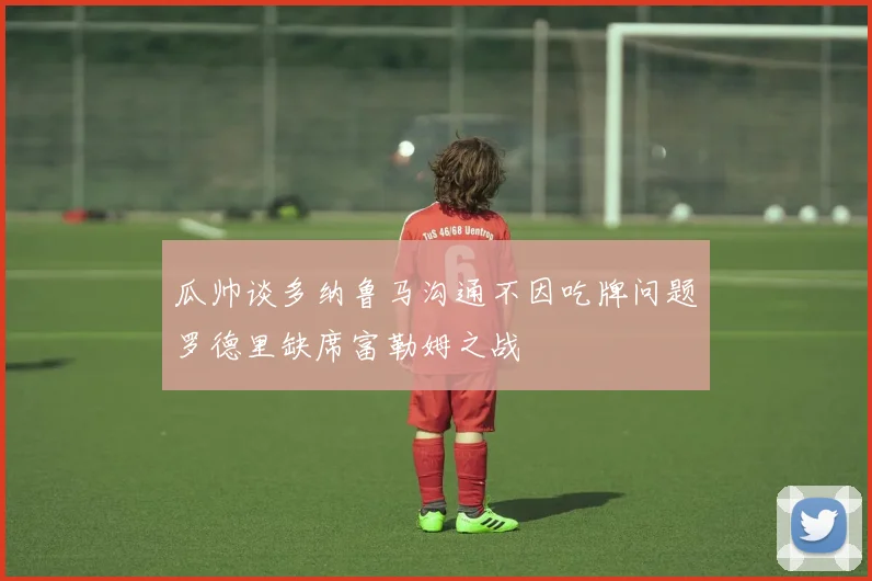 瓜帅谈多纳鲁马沟通不因吃牌问题罗德里缺席富勒姆之战