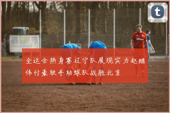 全运会热身赛辽宁队展现实力赵继伟付豪联手助球队战胜北京