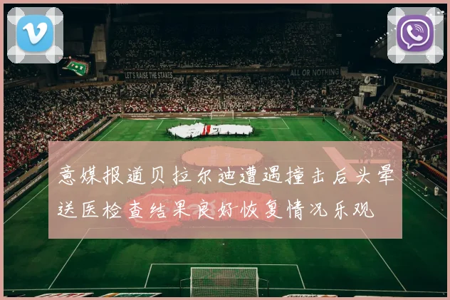 意媒报道贝拉尔迪遭遇撞击后头晕送医检查结果良好恢复情况乐观