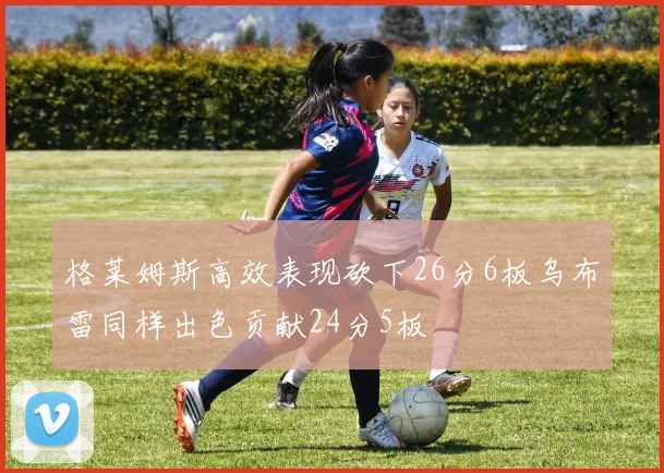 格莱姆斯高效表现砍下26分6板乌布雷同样出色贡献24分5板