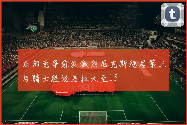 东部竞争愈发激烈尼克斯稳居第三与骑士胜场差拉大至15