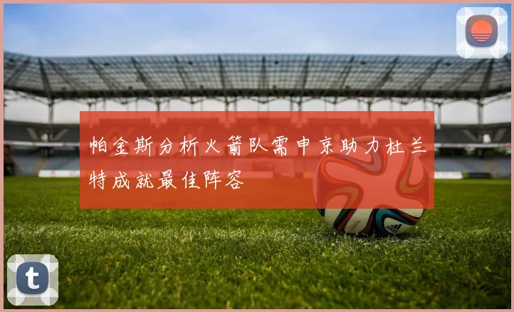 帕金斯分析火箭队需申京助力杜兰特成就最佳阵容