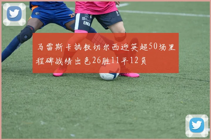 马雷斯卡执教切尔西迎英超50场里程碑战绩出色26胜11平12负
