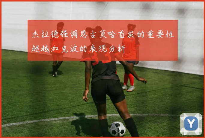 杰拉德强调恩古莫哈首发的重要性超越加克波的表现分析