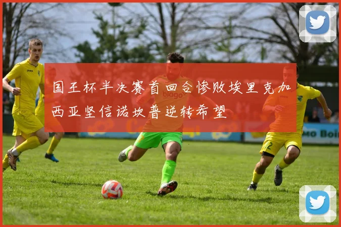 国王杯半决赛首回合惨败埃里克加西亚坚信诺坎普逆转希望
