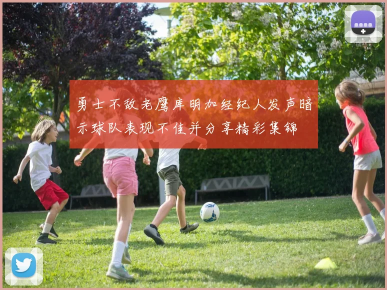 勇士不敌老鹰库明加经纪人发声暗示球队表现不佳并分享精彩集锦