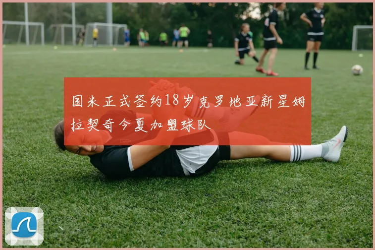 国米正式签约18岁克罗地亚新星姆拉契奇今夏加盟球队