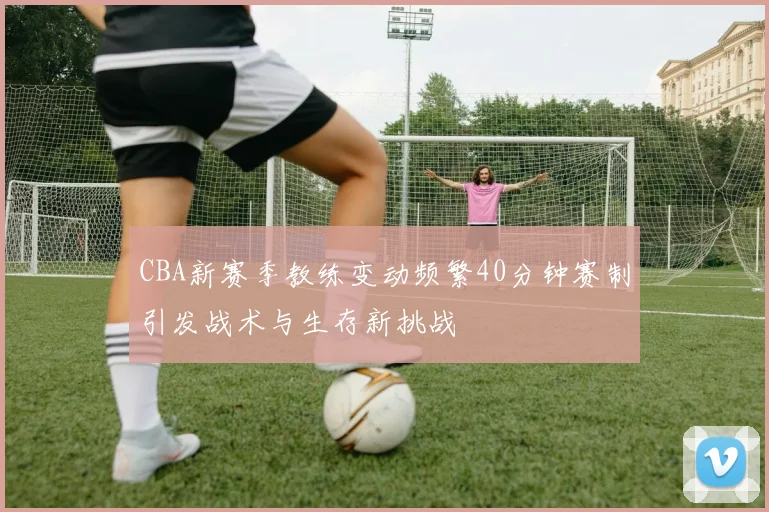 CBA新赛季教练变动频繁40分钟赛制引发战术与生存新挑战
