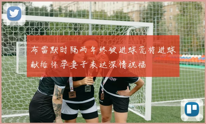 布雷默时隔两年终破进球荒将进球献给怀孕妻子表达深情祝福