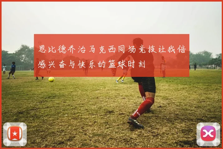 恩比德乔治马克西同场竞技让我倍感兴奋与快乐的篮球时刻
