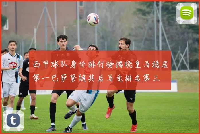 西甲球队身价排行榜揭晓皇马稳居第一巴萨紧随其后马竞排名第三