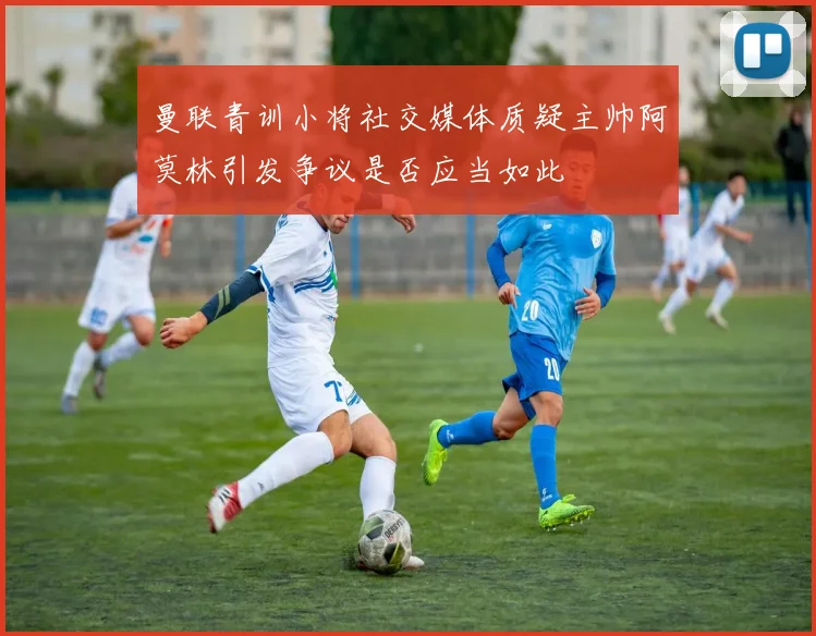 曼联青训小将社交媒体质疑主帅阿莫林引发争议是否应当如此