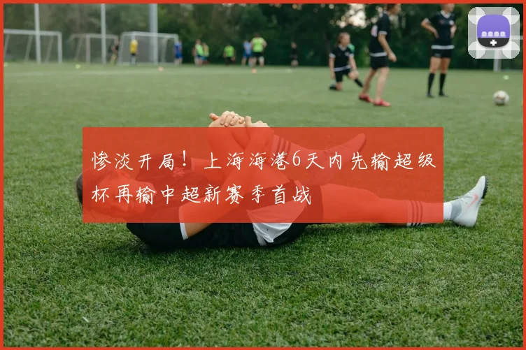 惨淡开局！上海海港6天内先输超级杯再输中超新赛季首战