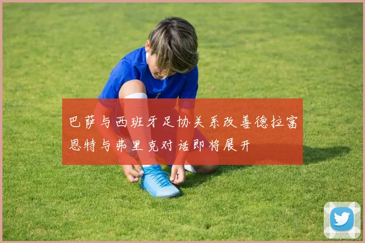 巴萨与西班牙足协关系改善德拉富恩特与弗里克对话即将展开