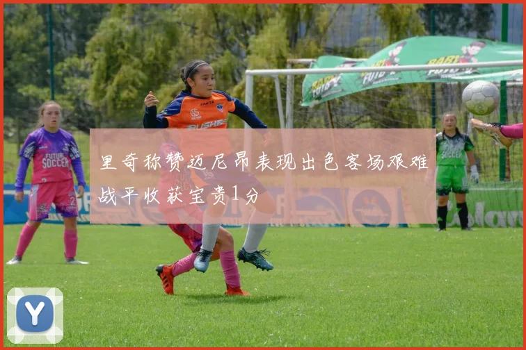 里奇称赞迈尼昂表现出色客场艰难战平收获宝贵1分