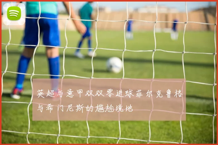 英超与意甲双双零进球菲尔克鲁格与希门尼斯的尴尬境地