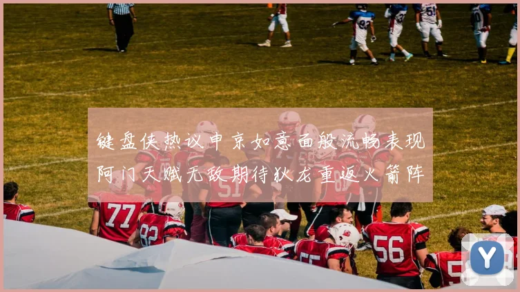键盘侠热议申京如意面般流畅表现阿门天赋无敌期待狄龙重返火箭阵容
