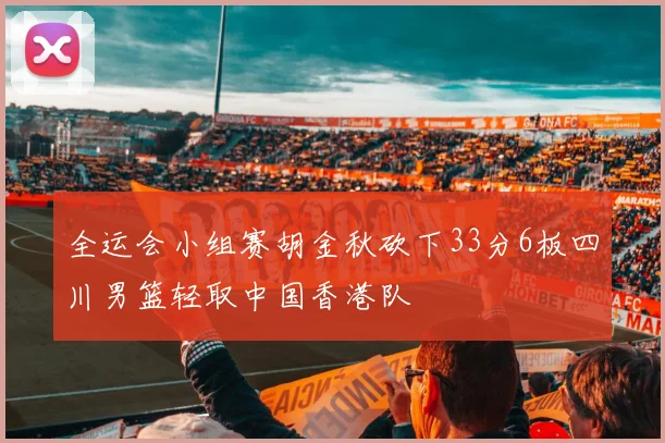 全运会小组赛胡金秋砍下33分6板四川男篮轻取中国香港队