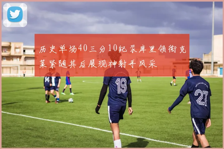 历史单场40三分10纪录库里领衔克莱紧随其后展现神射手风采