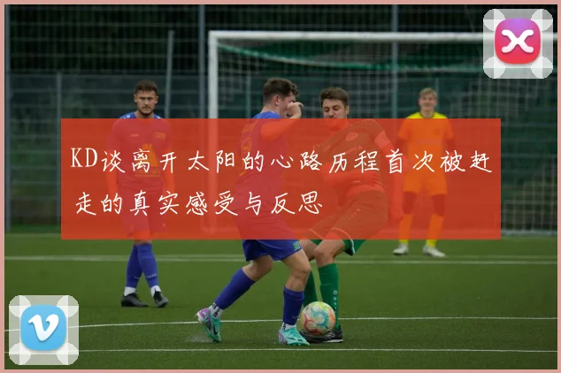 KD谈离开太阳的心路历程首次被赶走的真实感受与反思