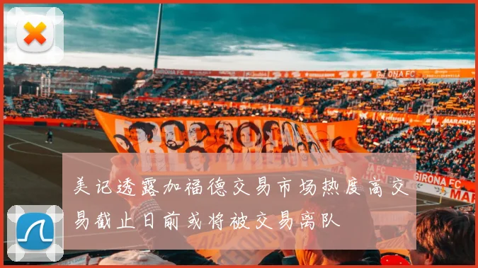 美记透露加福德交易市场热度高交易截止日前或将被交易离队