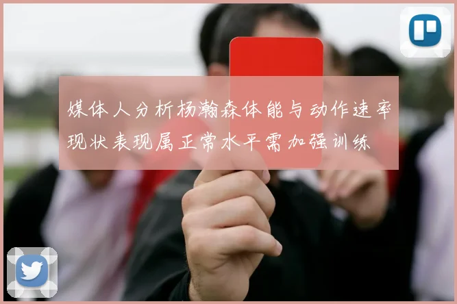 媒体人分析杨瀚森体能与动作速率现状表现属正常水平需加强训练