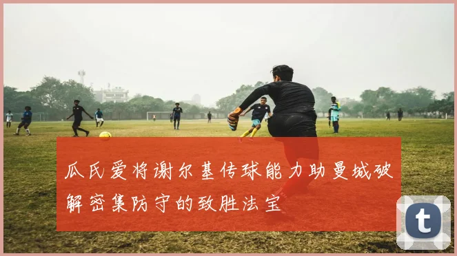 瓜氏爱将谢尔基传球能力助曼城破解密集防守的致胜法宝