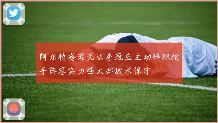 阿尔特塔若无法夺冠应主动辞职枪手阵容实力强大却战术保守