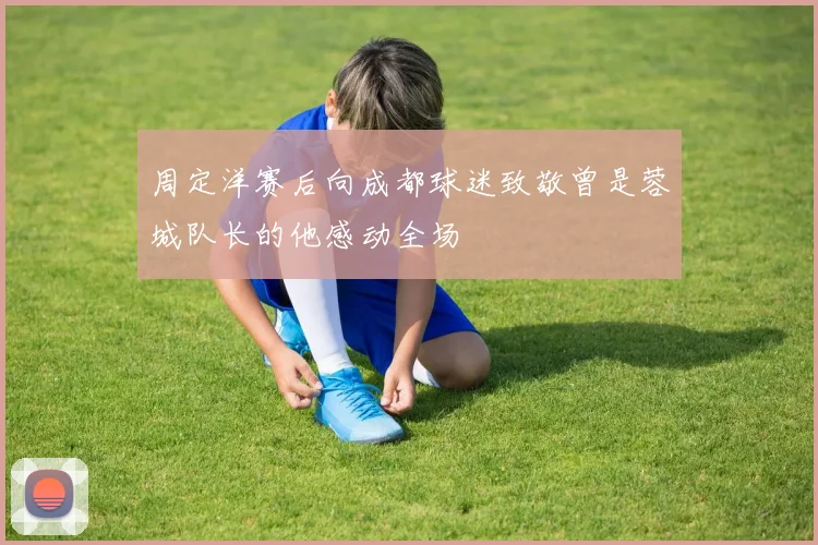 周定洋赛后向成都球迷致敬曾是蓉城队长的他感动全场