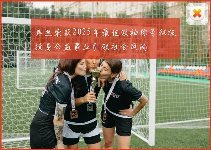 库里荣获2025年最佳领袖称号积极投身公益事业引领社会风尚