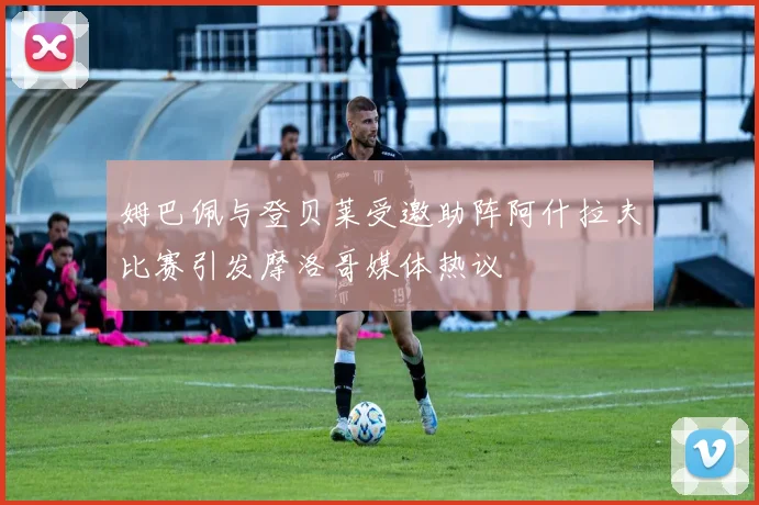姆巴佩与登贝莱受邀助阵阿什拉夫比赛引发摩洛哥媒体热议