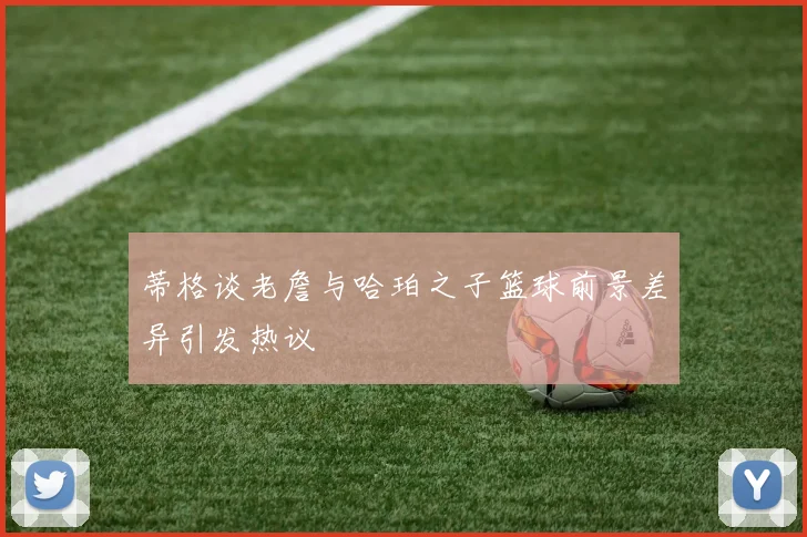 蒂格谈老詹与哈珀之子篮球前景差异引发热议